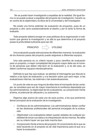 152                                                    SERIE: APRENDER A INVESTIGAR



    No se puede hacer investigación a espaldas de la realidad. De igual for-
ma no se puede evaluar a espaldas del proyecto de investigación; hacerlo va
en contra de la objetividad y la ética de la universidad y del investigador.

    No existe una forma estándar de evaluación de proyectos, pues de un
proyecto a otro varía substancialmente el diseño y por lo tanto la forma de
evaluarlo.

    Todo proyecto deberá encajar en unas políticas de la organización o insti-
tución que genera la investigación y es ella la que determina si el proyecto
posee la profundidad suficiente para ser útil.

                    PRINCIPIO                UTILIDAD

    Una evaluación puede estructurarse de diferentes maneras: la evaluación
de los diversos pasos del proyecto puede asignarse a diferentes equipos.

    Una sola persona es un criterio injusto y poco científico de evaluación
para un proyecto, a mayor complejidad del proyecto mayor debe ser el núme-
ro de personas que deben intervenir en la evaluación y, si es del caso, se
deben conformar equipos interdisciplinarios.

    Definido lo que hay que evaluar, se plantea el interrogante que discute lo
relativo a los tipos de evaluación y a la decisión sobre qué será mejor, si las
evaluaciones internas, las externas o las autoevaluaciones.

     Un punto de vista es que ninguna de ellas tiene el monopolio de las venta-
jas: se considera que son de mayor importancia la confianza depositada por
los administradores, la objetividad de los evaluadores, su comprensión frente
al tema, el potencial de utilización y su autonomía.

    Digamos algo acerca de cada uno de esos puntos, a los que podríamos
llamar principios de la evaluación de la investigación.

      – Confianza de los administradores: Los administradores deben confiar
        en las destrezas profesionales del personal encargado de la evalua-
        ción.
      – Objetividad: Los evaluadores deben quedar aislados de cualquier po-
        sibilidad de torcer sus datos o la interpretación de los mismos. No debe
        ser su criterio hacer ver que todo marcha bien.
      – Comprensión frente al tema del proyecto: El conocimiento de lo que se
        está haciendo en el proyecto es de vital importancia para el que va a
        hacer la evaluación.
 