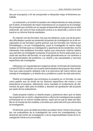 154                                                    SERIE: APRENDER A INVESTIGAR



dos por el proyecto, a fin de comprender e interpretar mejor el fenómeno es-
tudiado.

    La evaluación y el control no pueden ser independientes en este proceso;
por lo tanto, el evaluador de mayor importancia en un proyecto es el investiga-
dor principal que controla con su equipo el desarrollo del proyecto que se está
evaluando, así como le hizo evaluación previa a su desarrollo y como lo eva-
luará en su informe final de resultados.

    En relación con los formatos, hay que ser elásticos, pues una de las gran-
des dificultades cuando se presentan proyectos de investigación es la de en-
cajonarlos en los formatos; podría parecer que los formatos son hechos por
formatólogos y no por investigadores, pues al investigador le caería mejor
realizar un formato para su investigación y apartarse de los existentes; nos ha
interesado más establecer formatos rígidos que estructurar criterios sólidos
que permitan al investigador presentar el proyecto en forma adecuada aun a
costa del sacrificio del formato, el cual está generalmente en vía contraria a
las particularidades del problema y su diseño y las necesidades y recursos
específicos del investigador.

     Utilizamos con regularidad por exigencia oficial, el formato de Colciencias
y el del ICFES en relación con la parte administrativa del proyecto. Nos olvida-
mos que cada proyecto obedece más a la estructura del marco teórico que
maneja el investigador y al diseño de su problema a partir de esta estructura.

    Pedirle al investigador que enmarque su proyecto en un formato, es casi
como pedirle que se olvide de los factores específicos del mismo y nos
estandarice el proyecto, obteniendo como resultado el ocultamiento de ele-
mentos de gran valor para el análisis y decisión de aprobación del proyecto
por parte de los evaluadores.

     Cada proyecto implica un diseño propio y podríamos decir que no todos
los proyectos de un centro, departamento u oficina de investigaciones pueden
enmarcarse en un mismo modelo teórico, razón por la cual se debe ser flexi-
ble en el manejo de los modelos y formatos por parte del ente que administra
la investigación.

    Finalmente, poco se habla de la ética que deben tener, frente a los proyec-
tos, los evaluadores de la investigación así como los investigadores y las
directivas del centro de investigación y de la responsabilidad social de la in-
vestigación frente a la comunidad.
 