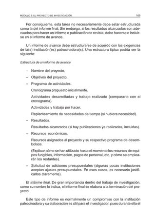 MÓDULO 5: EL PROYECTO DE INVESTIGACIÓN                                        169


    Por consiguiente, esta tarea no necesariamente debe estar estructurada
como la del informe final. Sin embargo, si los resultados alcanzados son ade-
cuados para hacer un informe o publicación de revista, debe hacerse e incluir-
se en el informe de avance.

    Un informe de avance debe estructurarse de acuerdo con las exigencias
de la(s) institución(es) patrocinadora(s). Una estructura típica podría ser la
siguiente:

Estructura de un informe de avance

    – Nombre del proyecto.
    – Objetivos del proyecto.
    – Programa de actividades.
        Cronograma propuesto inicialmente.
        Actividades desarrolladas y trabajo realizado (compararlo con el
        cronograma).
        Actividades y trabajo por hacer.
        Replanteamiento de necesidades de tiempo (si hubiera necesidad).
    – Resultados.
        Resultados alcanzados (si hay publicaciones ya realizadas, incluirlas).
    – Recursos económicos.
        Recursos asignados al proyecto y su respectivo programa de desem-
        bolsos.
        (Explicar cómo se han utilizado hasta el momento los recursos de equi-
        pos fungibles, información, pagos de personal, etc. y cómo se emplea-
        rán los restantes).
    – Solicitud de adiciones presupuestales (algunas pocas instituciones
      aceptan ajustes presupuestales. En esos casos, es necesario justifi-
      carlos claramente).

   El informe final. De gran importancia dentro del trabajo de investigación,
como su nombre lo indica, el informe final se elabora a la terminación del pro-
yecto.

    Este tipo de informe es normalmente un compromiso con la institución
patrocinadora y su elaboración es útil para el investigador, pues durante ella el
 