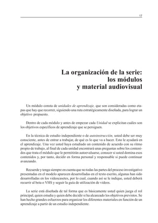 MÓDULO 5: EL PROYECTO DE INVESTIGACIÓN                                                17




                             La organización de la serie:
                                            los módulos
                                  y material audiovisual

    Un módulo consta de unidades de aprendizaje, que son consideradas como eta-
pas que hay que recorrer, siguiendo una ruta estratégicamente diseñada, para lograr un
objetivo propuesto.

    Dentro de cada módulo y antes de empezar cada Unidad se explicitan cuáles son
los objetivos específicos de aprendizaje que se persiguen.

    En la técnica de estudio independiente o de autoinstrucción, usted debe ser muy
consciente, antes de entrar a trabajar, de qué es lo que va a hacer. Esto le ayudará en
el aprendizaje. Una vez usted haya estudiado un contenido de acuerdo con su ritmo
propio de trabajo, al final de cada unidad encontrará unas preguntas sobre los conteni-
dos que trata el módulo que le permitirán autoevaluarse, conocer si usted domina esos
contenidos y, por tanto, decidir en forma personal y responsable si puede continuar
avanzando.

    Recuerde y tenga siempre en cuenta que no todas las partes del proceso investigativo
presentadas en el modelo aparecen desarrolladas en el texto escrito, algunas han sido
desarrolladas en los videocasetes, por lo cual, cuando así se le indique, usted deberá
recurrir al beta o VHS y seguir la guía de utilización de videos.

    La serie está diseñada de tal forma que es básicamente usted quien juega el rol
principal, quien estudia y quien debe decidir si ha alcanzado los objetivos previstos. Se
han hecho grandes esfuerzos para organizar los diferentes materiales en función de un
aprendizaje a partir de un estudio independiente.
 