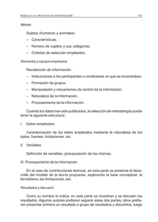 MÓDULO 5: EL PROYECTO DE INVESTIGACIÓN                                     173


Método

     Sujetos (humanos y animales)
     – Características.
     – Número de sujetos y sus categorías.
     – Criterios de selección empleados.

Elementos y equipos empleados

     Recolección de Información.
     – Instrucciones a los participantes o condiciones en que se encontraban.
     – Formación de grupos.
     – Manipulación y mecanismos de control de la información.
     – Naturaleza de la información.
     – Procesamiento de la información.

   Cuando los datos han sido publicados, la selección de metodología puede
tener la siguiente estructura:

I.   Datos empleados

   Caracterización de los datos empleados mediante la naturaleza de los
datos, fuentes, limitaciones, etc.

II. Variables

     Definición de variables, jerarquización de las mismas.

III. Procesamiento de la información

     En el caso de contribuciones teóricas, en esta parte se presenta el desa-
rrollo del modelo de la teoría propuesta, explicando la base conceptual, el
formalismo, las limitaciones, etc.

Resultados y discusión

    Como su nombre lo indica, en esta parte se muestran y se discuten los
resultados. Algunos autores prefieren separar estas dos partes; otros prefie-
ren presentar primero un resultado o grupo de resultados y discutirlos, luego
 