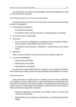 MÓDULO 5: EL PROYECTO DE INVESTIGACIÓN                                       175


   Las referencias se colocan a pie de página o al final del capítulo; las citas
van siempre dentro del texto.

Estructura para aplicar una nueva teoría o metodología

   Cuando se trata de formular una nueva teoría, la estructura del documento
puede ser la siguiente:
1. Formulación del problema
    – El problema específico.
    – El problema dentro de la(s) teoría(s) o metodología(s) conocida(s).
2. La nueva teoría o metodología
3. Discusión
    – La nueva teoría o metodología comparada con las pasadas, mostran-
      do las mejoras y dificultades que ofrece la nueva.
    – Principales consecuencias, resultados e implicaciones de la nueva
      teoría.
4. Resumen
    Para un nuevo método, el punto 2 del esquema anterior puede ser:
5. La nueva metodología
    – Descripción del método
    – Descripción de los datos
    – Demostración del método
   En este caso el autor desea informar al lector en qué consiste el método y
cómo funciona con datos, de tal suerte que el énfasis es el método en sí mismo.

Parte administrativa

    Esta parte tiene por objeto hacer un balance de los recursos empleados
en el proyecto. Como se dijo antes, la parte administrativa va separada de la
parte técnico-científica. Esta parte se edita en cantidad limitada (sólo algunas
copias) para las instituciones financiadoras o patrocinadoras del proyecto y
debe considerar los siguientes aspectos:

    – Recursos asignados al proyecto, por fuentes y rubros, así como adi-
      ciones presupuestales.
    – Desembolsos de las fuentes de financiación, cronológicamente deta-
      llados.
 