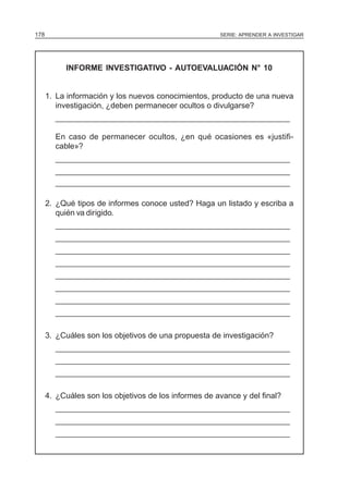 178                                                    SERIE: APRENDER A INVESTIGAR




           INFORME INVESTIGATIVO - AUTOEVALUACIÓN N° 10


      1. La información y los nuevos conocimientos, producto de una nueva
         investigación, ¿deben permanecer ocultos o divulgarse?
        ______________________________________________________

        En caso de permanecer ocultos, ¿en qué ocasiones es «justifi-
        cable»?
        ______________________________________________________
        ______________________________________________________
        ______________________________________________________

      2. ¿Qué tipos de informes conoce usted? Haga un listado y escriba a
         quién va dirigido.
        ______________________________________________________
        ______________________________________________________
        ______________________________________________________
        ______________________________________________________
        ______________________________________________________
        ______________________________________________________
        ______________________________________________________
        ______________________________________________________

      3. ¿Cuáles son los objetivos de una propuesta de investigación?
        ______________________________________________________
        ______________________________________________________
        ______________________________________________________

      4. ¿Cuáles son los objetivos de los informes de avance y del final?
        ______________________________________________________
        ______________________________________________________
        ______________________________________________________
 