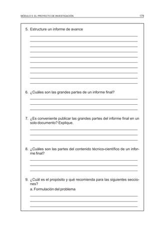MÓDULO 5: EL PROYECTO DE INVESTIGACIÓN                                       179




   5. Estructure un informe de avance
      ______________________________________________________
      ______________________________________________________
      ______________________________________________________
      ______________________________________________________
      ______________________________________________________
      ______________________________________________________
      ______________________________________________________
      ______________________________________________________
      ______________________________________________________
      ______________________________________________________

   6. ¿Cuáles son las grandes partes de un informe final?
      ______________________________________________________
      ______________________________________________________
      ______________________________________________________

   7. ¿Es conveniente publicar las grandes partes del informe final en un
      solo documento? Explique.
      ______________________________________________________
      ______________________________________________________
      ______________________________________________________

   8. ¿Cuáles son las partes del contenido técnico-científico de un infor-
      me final?
      ______________________________________________________
      ______________________________________________________
      ______________________________________________________

   9. ¿Cuál es el propósito y qué recomienda para las siguientes seccio-
      nes?
      a. Formulación del problema
      ______________________________________________________
      ______________________________________________________
      ______________________________________________________
 