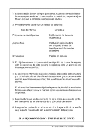 1. Los resultados deben siempre publicarse. Cuando se trata de resul-
         tados que pueden tener consecuencias económicas, se puede «jus-
         tificar» (?) que la empresa los mantenga ocultos.

      2. Probablemente usted hizo un listado de este tipo:

               Tipo de informe                     Dirigido a:

      Propuesta de investigación             Instituciones de fomento
                                             investigativo

      Avance final                           Institución patrocinadora
                                             del proyecto y otras de
                                             investigación interesadas
                                             en el tema

      Divulgación                            Público en general

      3. El objetivo de una propuesta de investigación es buscar la asigna-
         ción de recursos de todo género, necesarios para un proyecto de
         investigación específico.

      4. El objetivo del informe de avance es mostrar a la entidad patrocinadora
         y a otras instituciones científicas interesadas el grado de desarrollo
         que ha alcanzado un proyecto y los resultados más importantes lo-
         grados.

         El informe final tiene como objetivo la presentación de los resultados
         logrados en el proyecto y la manera como se emplearon los recursos
         asignados.

      5. La estructura que se da en el texto no es la única, pero puede conte-
         ner la mayoría de los elementos de la que usted desarrolló.

      6. Las grandes partes de un informe son dos: La parte técnico-científi-
         ca y la parte relacionada con la administración del proyecto.


            CLAVE DE RESPUESTAS - AUTOEVALUACIÓN N° 10


181                                             MÓDULO 5: EL PROYECTO DE INVESTIGACIÓN
 