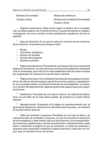 MÓDULO 5: EL PROYECTO DE INVESTIGACIÓN                                        185


    Nombre de la entidad                   Materia de referencia
    Ciudad y fecha                         Nombre de la entidad (Universidad)
                                           Ciudad y fecha

    – Páginas preliminares. Estas varían según el objetivo de la investiga-
ción; se deben paginar con números romanos. Cuando se trata de un trabajo o
investigación con mira a recibir un título profesional o académico son las si-
guientes:

    * Hoja de directivos. En la cual se indica los nombres de los directivos
de la institución universitaria que otorga el título.

    –   Rector
    –   Vicerrector académico
    –   Decano de facultad
    –   Director del programa
    –   Secretario general

    * Página de advertencia. Precedida de una hoja en blanco se colocará la
página de advertencia, la cual consta de un artículo del reglamento estudiantil
o de la universidad, que indica la no responsabilidad sobre las ideas emitidas
por el graduado. Se colocará en la parte inferior derecha.

     * Página de jurados. Irá inmediatamente después de la página de adver-
tencia. En ella se colocará espacio para la firma de los jurados y, seguidamen-
te, en una página aparte, se indicará el director de la investigación, y el deca-
no o director del departamento, dejando igualmente espacio para sus respec-
tivas firmas.

    * Dedicatoria. Precedida de una hoja en blanco, se colocará la dedica-
toria, la cual debe ser lo más sobria posible. Se pondrá en la parte inferior
derecha.

    * Agradecimiento. Enseguida irá la página de agradecimientos que, al
igual que la dedicatoria, deberá ser lo más sobria que se pueda, y se colocará
en la parte inferior derecha.

    – Tabla de contenido o esquema. Precedida de una hoja en blanco, se
colocará la tabla de contenido o esquema, la cual nos presenta la estructura
de la investigación y debe indicar cada uno de los temas y sus correspondien-
tes divisiones, subdivisiones y división de subdivisión, indicando frente a cada
tema o subdivisión la página en que se encuentra. La tabla de contenido o
esquema será presentada mediante el sistema decimal o mixto pero en nin-
gún caso se mezclará el uno con el otro.
 
