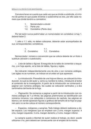 MÓDULO 5: EL PROYECTO DE INVESTIGACIÓN                                       187


   Conviene tener en cuenta que cada vez que se divide o subdivide, el míni-
mo de partes en que puede dividirse o subdividirse es dos, por ello cada nú-
mero que divide tendrá su correlativo:

                1.     Nomenclador a dividir
                1.1.   Parte uno
                1.2.   Correlativo (Parte dos)

   Por tal razón nunca podrá haber un nomenclador sin correlativo: si hay 1.
deberá haber 2.

   1. sólo o 1.1. sólo, no deben colocarse, deberán estar acompañados de
sus correspondientes correlativos.

                1.                       1.1.
                2. Correlativo           1.2. Correlativo

   Nomenclador: número o convención que se coloca delante de un título o
subtítulo (división o subdivisión)

   – Lista de tablas o figuras. Enseguida de la tabla de contenido o esque-
ma, y en hoja aparte, va la lista de tablas, figuras y siglas.

   Se indicarán independientemente una de otra y con números arábigos.
Las siglas no se numeran, se indican en el orden en que aparecen.

    – La introducción. Precedida de una hoja en blanco, se colocará la intro-
ducción, la cual es del autor y, como su nombre lo indica, introducirá al lector
al contenido de la investigación. A partir de la introducción se comenzará a
paginar con números arábigos, los cuales se colocarán centrados y a dos
centímetros del borde de la hoja.

    – Paginación. Se comienza a paginar a partir de la introducción con nú-
meros arábigos de 1 a infinito; las páginas preliminares se identificarán con
números romanos. Los cabezotes o comienzos de capítulo, las páginas en
blanco y en donde aparecen figuras o gráficos del tamaño de la hoja se pagi-
nan pero no se les coloca el número correspondiente.

    – Espacios, márgenes y sangrías. Todo trabajo deberá realizarse a do-
ble espacio. Los márgenes que se emplean son 3 cms. margen superior; 4
cms. margen izquierdo; 3 cms. margen derecho y 3 cms. margen inferior.

     La sangría queda a libertad de quien realiza el trabajo, es decir, puede
utilizarse o no, pero deberá ser consecuente con el empleo de la misma.
 
