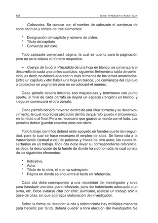 188                                                     SERIE: APRENDER A INVESTIGAR



   – Cabezotes. Se conoce con el nombre de cabezote el comienzo de
cada capítulo y consta de tres elementos:

      *   Designación del capítulo y número de orden.
      *   Título del capítulo.
      *   Comienzo del texto.

   Todo cabezote comenzará página, la cual se cuenta para la paginación
pero no se le coloca el número respectivo.

    – Cuerpo de la obra. Precedida de una hoja en blanco, se comenzará el
desarrollo de cada uno de los capítulos, siguiendo fielmente la tabla de conte-
nido, es decir, no deberá aparecer ni más ni menos de los temas anunciados.
Entre un capítulo y otro habrá una hoja en blanco. Los comienzos del capítulo
o cabezotes se paginarán pero no se colocará el número.

    Cada párrafo deberá iniciarse con mayúsculas y terminarse con punto
aparte, al final de cada párrafo se dejará un espacio (renglón) en blanco, y
luego se comenzará el otro párrafo.

    Cada párrafo deberá moverse dentro de una idea correcta y su desenvol-
vimiento, la cual no precisa ubicación dentro del párrafo, puede ir al comienzo,
en la mitad o al final. Pero es necesario que guarde armonía con el todo. Los
párrafos deben guardar relación unos con otros.

    Todo trabajo científico deberá estar apoyado en fuentes que le den seguri-
dad, para lo cual se hace necesario el empleo de citas. Se llama cita a la
transcripción (textual o no) de palabras y frases de otro autor, las cuales in-
sertamos en un trabajo. Toda cita debe llevar su correspondiente referencia,
es decir, la descripción de la fuente de donde ha sido tomada, la cual consta
de los siguientes elementos:

      *   Indicativo.
      *   Autor.
      *   Título de la obra, el cual va subrayado.
      *   Página en donde se encuentra el texto en referencia.

   Cada cita debe corresponder a una necesidad del investigador y sirve
para introducir una idea, para reforzarla, para dar tratamiento adecuado a un
tema, etc. Debe evitarse citar por citar; asimismo, realizar un trabajo sólo a
base de citas, sin que aparezca elaboración del investigador.

   Sobre la forma de destacar la cita y referenciarla hay múltiples maneras
para hacerlo; por tanto, deberá quedar a libre elección del investigador. Se
 