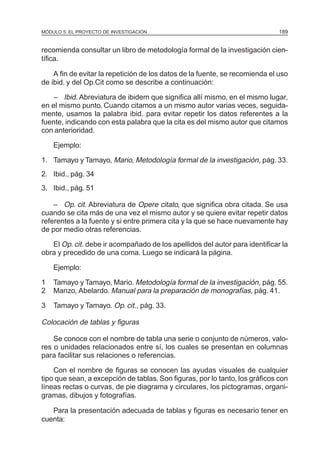 MÓDULO 5: EL PROYECTO DE INVESTIGACIÓN                                        189


recomienda consultar un libro de metodología formal de la investigación cien-
tífica.

    A fin de evitar la repetición de los datos de la fuente, se recomienda el uso
de ibid. y del Op.Cit como se describe a continuación:

   – Ibid. Abreviatura de ibidem que significa allí mismo, en el mismo lugar,
en el mismo punto. Cuando citamos a un mismo autor varias veces, seguida-
mente, usamos la palabra ibid. para evitar repetir los datos referentes a la
fuente, indicando con esta palabra que la cita es del mismo autor que citamos
con anterioridad.

    Ejemplo:

1. Tamayo y Tamayo, Mario, Metodología formal de la investigación, pág. 33.
2. Ibid., pág. 34
3. Ibid., pág. 51

    – Op. cit. Abreviatura de Opere citato, que significa obra citada. Se usa
cuando se cita más de una vez el mismo autor y se quiere evitar repetir datos
referentes a la fuente y si entre primera cita y la que se hace nuevamente hay
de por medio otras referencias.

   El Op. cit. debe ir acompañado de los apellidos del autor para identificar la
obra y precedido de una coma. Luego se indicará la página.

    Ejemplo:

1   Tamayo y Tamayo, Mario. Metodología formal de la investigación, pág. 55.
2   Manzo, Abelardo. Manual para la preparación de monografías, pág. 41.

3   Tamayo y Tamayo. Op. cit., pág. 33.

Colocación de tablas y figuras

    Se conoce con el nombre de tabla una serie o conjunto de números, valo-
res o unidades relacionados entre sí, los cuales se presentan en columnas
para facilitar sus relaciones o referencias.

    Con el nombre de figuras se conocen las ayudas visuales de cualquier
tipo que sean, a excepción de tablas. Son figuras, por lo tanto, los gráficos con
líneas rectas o curvas, de pie diagrama y circulares, los pictogramas, organi-
gramas, dibujos y fotografías.

   Para la presentación adecuada de tablas y figuras es necesario tener en
cuenta:
 