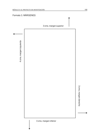 MÓDULO 5: EL PROYECTO DE INVESTIGACIÓN                                                            195


Formato 3. MÁRGENES




                                                                      N
                                             3 cms. margen superior


N
        4 cms. margen izquierda




                                                                          3 cms. margen derecha




                                                                                                   N

                                      3 cms. margen inferior
                                  N
 