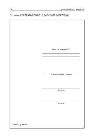 196                                         SERIE: APRENDER A INVESTIGAR



Formato 4. PRESENTACIÓN DE LA PÁGINA DE ACEPTACIÓN




                                   Nota de aceptación
                           _______________________________
                           _______________________________
                           _______________________________




                           _______________________________
                                  Presidente del Jurado




                           _______________________________
                                        Jurado



                           _______________________________
                                        Jurado




      Ciudad y fecha
 