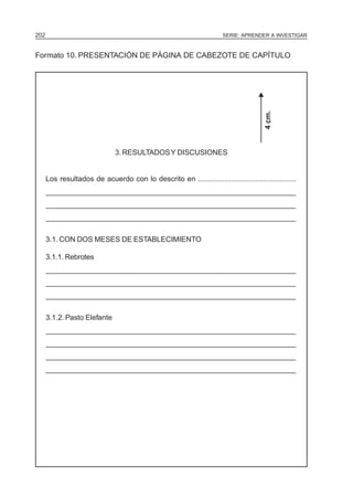 202                                                                    SERIE: APRENDER A INVESTIGAR



Formato 10. PRESENTACIÓN DE PÁGINA DE CABEZOTE DE CAPÍTULO




                                                                                  N    4 cm.
                               3. RESULTADOS Y DISCUSIONES


      Los resultados de acuerdo con lo descrito en ................................................
      _________________________________________________________________
      _________________________________________________________________
      _________________________________________________________________

      3.1. CON DOS MESES DE ESTABLECIMIENTO

      3.1.1. Rebrotes
      _________________________________________________________________
      _________________________________________________________________
      _________________________________________________________________

      3.1.2. Pasto Elefante
      _________________________________________________________________
      _________________________________________________________________
      _________________________________________________________________
      _________________________________________________________________
 