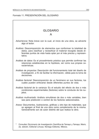 MÓDULO 5: EL PROYECTO DE INVESTIGACIÓN                                                203


Formato 11. PRESENTACIÓN DEL GLOSARIO




                                   GLOSARIO
                                      A

   Advertencia: Nota breve con la cual, al inicio de una obra, se advierte
        algo al lector.

   Análisis: Descomposición de elementos que conforman la totalidad de
         datos, para clasificar y reclasificar el material recogido desde di-
         ferentes puntos de vista hasta optar por el más preciso y represen-
         tativo.

   Análisis de datos: Es el procedimiento práctico que permite confirmar las
         relaciones establecidas en la hipótesis, así como sus propias ca-
         racterísticas.

   Análisis de proyectos: Descripción del funcionamiento total del diseño de
         investigación, a fin de facilitar la información, válida para la toma de
         decisiones.

   Análisis factorial: Descomposición de un fenómeno en sus factores, los
         cuales pueden enfocarse desde diferentes puntos de vista.

   Análisis factorial de la varianza: Es el estudio del efecto de dos o más
         condiciones experimentales (factores) sobre la conducta de los su-
         jetos.

   Análisis multivariado: Análisis simultáneo de dos o más variables, bien
         sea para predicción o control de los factores seleccionados.

   Anexo: Documentos, ilustraciones, gráficas u otro tipo de materiales, que
        se agregan al final de una obra como complemento de la misma.
        Generalmente son de autor distinto del que realiza la obra.




   *   Consultar Diccionario de Investigación Científica de Tamayo y Tamayo, Mario.
       2a. edición. Editorial Limusa. Noriega Editores, México.
 