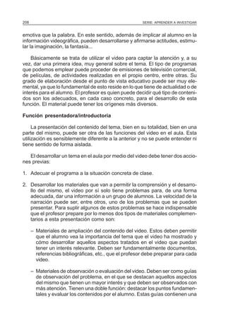 208                                                     SERIE: APRENDER A INVESTIGAR


emotiva que la palabra. En este sentido, además de implicar al alumno en la
información videográfica, pueden desarrollarse y afirmarse actitudes, estimu-
lar la imaginación, la fantasía...

    Básicamente se trata de utilizar el video para captar la atención y, a su
vez, dar una primera idea, muy general sobre el tema. El tipo de programas
que podemos emplear puede proceder de emisiones de televisión comercial,
de películas, de actividades realizadas en el propio centro, entre otras. Su
grado de elaboración desde el punto de vista educativo puede ser muy ele-
mental, ya que lo fundamental de esto reside en lo que tiene de actualidad o de
interés para el alumno. El profesor es quien puede decidir qué tipo de conteni-
dos son los adecuados, en cada caso concreto, para el desarrollo de esta
función. El material puede tener los orígenes más diversos.

Función presentadora/introductoria

     La presentación del contenido del tema, bien en su totalidad, bien en una
parte del mismo, puede ser otra de las funciones del video en el aula. Esta
utilización es sensiblemente diferente a la anterior y no se puede entender ni
tiene sentido de forma aislada.

   El desarrollar un tema en el aula por medio del video debe tener dos accio-
nes previas:

1. Adecuar el programa a la situación concreta de clase.

2. Desarrollar los materiales que van a permitir la comprensión y el desarro-
   llo del mismo, el video por sí solo tiene problemas para, de una forma
   adecuada, dar una información a un grupo de alumnos. La velocidad de la
   narración puede ser, entre otros, uno de los problemas que se pueden
   presentar. Para suplir algunos de estos problemas se hace indispensable
   que el profesor prepare por lo menos dos tipos de materiales complemen-
   tarios a esta presentación como son:

      – Materiales de ampliación del contenido del video. Estos deben permitir
        que el alumno vea la importancia del tema que el video ha mostrado y
        cómo desarrollar aquellos aspectos tratados en el video que puedan
        tener un interés relevante. Deben ser fundamentalmente documentos,
        referencias bibliográficas, etc., que el profesor debe preparar para cada
        video.

      – Materiales de observación o evaluación del video. Deben ser como guías
        de observación del problema, en el que se destacan aquellos aspectos
        del mismo que tienen un mayor interés y que deben ser observados con
        más atención. Tienen una doble función: destacar los puntos fundamen-
        tales y evaluar los contenidos por el alumno. Estas guías contienen una
 