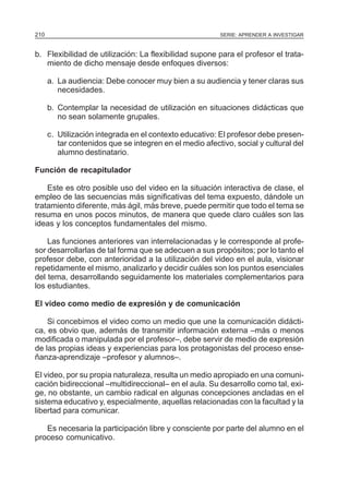 210                                                      SERIE: APRENDER A INVESTIGAR


b. Flexibilidad de utilización: La flexibilidad supone para el profesor el trata-
   miento de dicho mensaje desde enfoques diversos:

      a. La audiencia: Debe conocer muy bien a su audiencia y tener claras sus
         necesidades.

      b. Contemplar la necesidad de utilización en situaciones didácticas que
         no sean solamente grupales.

      c. Utilización integrada en el contexto educativo: El profesor debe presen-
         tar contenidos que se integren en el medio afectivo, social y cultural del
         alumno destinatario.

Función de recapitulador

    Este es otro posible uso del video en la situación interactiva de clase, el
empleo de las secuencias más significativas del tema expuesto, dándole un
tratamiento diferente, más ágil, más breve, puede permitir que todo el tema se
resuma en unos pocos minutos, de manera que quede claro cuáles son las
ideas y los conceptos fundamentales del mismo.

    Las funciones anteriores van interrelacionadas y le corresponde al profe-
sor desarrollarlas de tal forma que se adecuen a sus propósitos; por lo tanto el
profesor debe, con anterioridad a la utilización del video en el aula, visionar
repetidamente el mismo, analizarlo y decidir cuáles son los puntos esenciales
del tema, desarrollando seguidamente los materiales complementarios para
los estudiantes.

El video como medio de expresión y de comunicación

    Si concebimos el video como un medio que une la comunicación didácti-
ca, es obvio que, además de transmitir información externa –más o menos
modificada o manipulada por el profesor–, debe servir de medio de expresión
de las propias ideas y experiencias para los protagonistas del proceso ense-
ñanza-aprendizaje –profesor y alumnos–.

El video, por su propia naturaleza, resulta un medio apropiado en una comuni-
cación bidireccional –multidireccional– en el aula. Su desarrollo como tal, exi-
ge, no obstante, un cambio radical en algunas concepciones ancladas en el
sistema educativo y, especialmente, aquellas relacionadas con la facultad y la
libertad para comunicar.

   Es necesaria la participación libre y consciente por parte del alumno en el
proceso comunicativo.
 