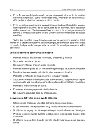 212                                                   SERIE: APRENDER A INVESTIGAR


a. En la formación del profesorado, actuando como instrumento de análisis
   en diversas técnicas, como microenseñanza, y también en la familiariza-
   ción de los profesores respecto a dicho medio.

b. En la investigación didáctica, como instrumento de análisis de las interac-
   ciones profesor-alumno, de las conductas de los alumnos, de la actuación
   de los profesores... También constituye un campo de investigación en este
   terreno la investigación sobre diseño y elaboración de materiales didácticos
   en video.

   Todos los posibles usos descritos casi nunca podremos aislarlos total-
mente en la práctica educativa; así por ejemplo, la formación del profesorado
no puede desligarse del componente de medio de investigación que el video
desarrolla.

Ventajas del video como ayuda didáctica

– Permite mostrar situaciones históricas, presentes y futuras.
– Se pueden repetir acciones.
– Se pueden integrar imagen, color y sonido.
– Permite adecuar parte de un tema en imágenes que se puedan proyectar.
– Mantiene la atención del estudiante, si el tema es motivador.
– Posibilita la reflexión en grupo sobre el tema proyectado.
– Se pueden realizar análisis parciales sobre el tema, suspendiendo la pro-
  yección cada vez que el profesor o el estudiante lo consideren necesario.
– Permite la interactividad en clase.
– Puede ser visto en grupos o individualmente.
– No requiere oscuridad para su presentación.

Desventajas del video como ayuda didáctica

– Sólo se debe presentar una idea del tema que se va a tratar.
– El desarrollo del tema puede ser muy rápido y no se capta fácilmente.
– Si el tema es largo y monótono permite que los estudiantes se distraigan.
– Propicia los comentarios durante la proyección, lo que puede distraer a los
  asistentes.
– Si el tema no está bien tratado permite el adormilamiento entre los asis-
  tentes.
 