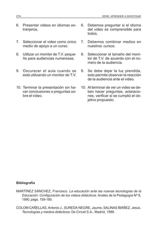 214                                                    SERIE: APRENDER A INVESTIGAR


6. Presentar videos en idiomas ex-        6. Debemos preguntar si el idioma
   tranjeros,                                del video es comprensible para
                                             todos.

7. Seleccionar el video como único        7. Debemos combinar medios en
   medio de apoyo a un curso.                nuestros cursos.

8. Utilizar un monitor de T.V. peque-     8. Seleccionar el tamaño del moni-
   ño para audiencias numerosas.             tor de T.V. de acuerdo con el nú-
                                             mero de la audiencia.

9. Oscurecer el aula cuando se            9. Se debe dejar la luz prendida,
   está utilizando un monitor de T.V.        esto permite observar la reacción
                                             de la audiencia ante el video.

10. Terminar la presentación sin ha-      10. Al terminar de ver un video se de-
    cer conclusiones o preguntas so-          ben hacer preguntas, aclaracio-
    bre el video.                             nes, verificar si se cumplió el ob-
                                              jetivo propuesto.




Bibliografía

MARTÍNEZ SÁNCHEZ, Francisco. La educación ante las nuevas tecnologías de la
  Educación: Configuración de los videos didácticos. Anales de la Pedagogía Nº 8,
  1990, págs. 159-180.

COLOM CAÑELLAS, Antonio J., SUREDA NEGRE, Jaume, SALINAS IBÁÑEZ, Jesús.
  Tecnologías y medios didácticos. De Cincel S.A., Madrid, 1988.
 