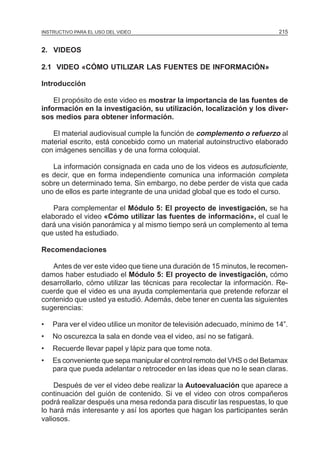 MÓDULO 5: ELPARA EL USO DEL VIDEO
INSTRUCTIVO PROYECTO DE INVESTIGACIÓN                                       215


2. VIDEOS

2.1 VIDEO «CÓMO UTILIZAR LAS FUENTES DE INFORMACIÓN»

Introducción

    El propósito de este video es mostrar la importancia de las fuentes de
información en la investigación, su utilización, localización y los diver-
sos medios para obtener información.

   El material audiovisual cumple la función de complemento o refuerzo al
material escrito, está concebido como un material autoinstructivo elaborado
con imágenes sencillas y de una forma coloquial.

   La información consignada en cada uno de los videos es autosuficiente,
es decir, que en forma independiente comunica una información completa
sobre un determinado tema. Sin embargo, no debe perder de vista que cada
uno de ellos es parte integrante de una unidad global que es todo el curso.

    Para complementar el Módulo 5: El proyecto de investigación, se ha
elaborado el video «Cómo utilizar las fuentes de información», el cual le
dará una visión panorámica y al mismo tiempo será un complemento al tema
que usted ha estudiado.

Recomendaciones

   Antes de ver este video que tiene una duración de 15 minutos, le recomen-
damos haber estudiado el Módulo 5: El proyecto de investigación, cómo
desarrollarlo, cómo utilizar las técnicas para recolectar la información. Re-
cuerde que el video es una ayuda complementaria que pretende reforzar el
contenido que usted ya estudió. Además, debe tener en cuenta las siguientes
sugerencias:

•   Para ver el video utilice un monitor de televisión adecuado, mínimo de 14”.
•   No oscurezca la sala en donde vea el video, así no se fatigará.
•   Recuerde llevar papel y lápiz para que tome nota.
•   Es conveniente que sepa manipular el control remoto del VHS o del Betamax
    para que pueda adelantar o retroceder en las ideas que no le sean claras.

    Después de ver el video debe realizar la Autoevaluación que aparece a
continuación del guión de contenido. Si ve el video con otros compañeros
podrá realizar después una mesa redonda para discutir las respuestas, lo que
lo hará más interesante y así los aportes que hagan los participantes serán
valiosos.
 