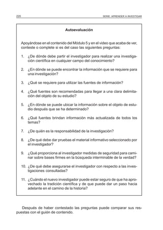 220                                                    SERIE: APRENDER A INVESTIGAR




                                 Autoevaluación


      Apoyándose en el contenido del Módulo 5 y en el video que acaba de ver,
      conteste o complete si es del caso las siguientes preguntas:

      1. ¿De dónde debe partir el investigador para realizar una investiga-
         ción científica en cualquier campo del conocimiento?

      2. ¿En dónde se puede encontrar la información que se requiere para
         una investigación?

      3. ¿Qué se requiere para utilizar las fuentes de información?

      4. ¿Qué fuentes son recomendadas para llegar a una clara delimita-
         ción del objeto de su estudio?

      5. ¿En dónde se puede ubicar la información sobre el objeto de estu-
         dio después que se ha determinado?

      6. ¿Qué fuentes brindan información más actualizada de todos los
         temas?

      7. ¿De quién es la responsabilidad de la investigación?

      8. ¿De qué debe dar pruebas el material informativo seleccionado por
         el investigador?

      9. ¿Qué proporciona al investigador medidas de seguridad para cami-
         nar sobre bases firmes en la búsqueda interminable de la verdad?

      10. ¿De qué debe asegurarse el investigador con respecto a las inves-
          tigaciones consultadas?

      11. ¿Cuándo el nuevo investigador puede estar seguro de que ha apro-
          vechado la tradición científica y de que puede dar un paso hacia
          adelante en el camino de la historia?




   Después de haber contestado las preguntas puede comparar sus res-
puestas con el guión de contenido.
 