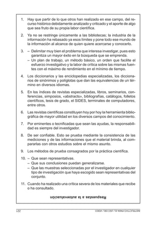 1. Hay que partir de lo que otros han realizado en ese campo, del re-
         curso histórico debidamente analizado y criticado y el aporte de algo
         que sea fruto de su propia labor científica.
      2. Ya no se restringe únicamente a las bibliotecas; la industria de la
         información ha rebasado ya esos límites y pone todo ese mundo de
         la información al alcance de quien quiere acercarse y conocerlo.
      3. – Delimitar muy bien el problema que interesa investigar, pues esto
           garantiza un mayor éxito en la búsqueda que se emprenda.
         – Un plan de trabajo, un método básico, un orden que facilite el
           esfuerzo investigativo y la labor de crítica sobre las mismas fuen-
           tes con el máximo de rendimiento en el mínimo de tiempo.
      4. Los diccionarios y las enciclopedias especializadas, los dicciona-
         rios de sinónimos y políglotas que dan las equivalencias de un tér-
         mino en diversos idiomas.
      5. En los índices de revistas especializadas, libros, seminarios, con-
         ferencias, simposios, «abstracts», bibliografías, catálogos, folletos
         científicos, tesis de grado, el SIDES, terminales de computadores,
         entre otros.
      6. Las revistas científicas constituyen hoy por hoy la herramienta biblio-
         gráfica de mayor utilidad en los diversos campos del conocimiento.
      7. Por eminentes o tecnificadas que sean las ayudas, la responsabili-
         dad es siempre del investigador.
      8. De ser confiable. Esto se prueba mediante la consistencia de las
         mediciones y de las informaciones que el material brinda, al com-
         pararlas con otros estudios sobre el mismo asunto.
      9. Los métodos de prueba consagrados por la práctica científica.
      10. – Que sean representativas.
          – Que sus conclusiones puedan generalizarse.
          – Que las muestras seleccionadas por el investigador en cualquier
            tipo de investigación que haya escogido sean representativas del
            conjunto.
      11. Cuando ha realizado una crítica severa de los materiales que recibe
          o ha consultado.
                        Respuestas a la autoevaluación


221                                             INSTRUCTIVO PROYECTO DE INVESTIGACIÓN
                                                MÓDULO 5: ELPARA EL USO DEL VIDEO
 