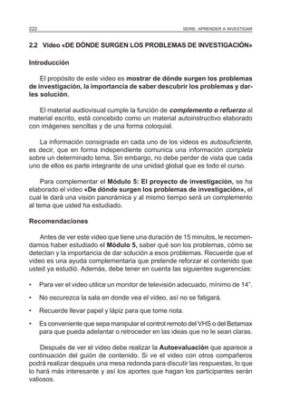 222                                                     SERIE: APRENDER A INVESTIGAR



2.2 Video «DE DÓNDE SURGEN LOS PROBLEMAS DE INVESTIGACIÓN»

Introducción

    El propósito de este video es mostrar de dónde surgen los problemas
de investigación, la importancia de saber descubrir los problemas y dar-
les solución.

   El material audiovisual cumple la función de complemento o refuerzo al
material escrito, está concebido como un material autoinstructivo elaborado
con imágenes sencillas y de una forma coloquial.

   La información consignada en cada uno de los videos es autosuficiente,
es decir, que en forma independiente comunica una información completa
sobre un determinado tema. Sin embargo, no debe perder de vista que cada
uno de ellos es parte integrante de una unidad global que es todo el curso.

     Para complementar el Módulo 5: El proyecto de investigación, se ha
elaborado el video «De dónde surgen los problemas de investigación», el
cual le dará una visión panorámica y al mismo tiempo será un complemento
al tema que usted ha estudiado.

Recomendaciones

    Antes de ver este video que tiene una duración de 15 minutos, le recomen-
damos haber estudiado el Módulo 5, saber qué son los problemas, cómo se
detectan y la importancia de dar solución a esos problemas. Recuerde que el
video es una ayuda complementaria que pretende reforzar el contenido que
usted ya estudió. Además, debe tener en cuenta las siguientes sugerencias:

•     Para ver el video utilice un monitor de televisión adecuado, mínimo de 14”.
•     No oscurezca la sala en donde vea el video, así no se fatigará.
•     Recuerde llevar papel y lápiz para que tome nota.
•     Es conveniente que sepa manipular el control remoto del VHS o del Betamax
      para que pueda adelantar o retroceder en las ideas que no le sean claras.

    Después de ver el video debe realizar la Autoevaluación que aparece a
continuación del guión de contenido. Si ve el video con otros compañeros
podrá realizar después una mesa redonda para discutir las respuestas, lo que
lo hará más interesante y así los aportes que hagan los participantes serán
valiosos.
 