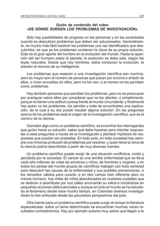 MÓDULO 5: ELPARA EL USO DEL VIDEO
INSTRUCTIVO PROYECTO DE INVESTIGACIÓN                                         223


                Guión de contenido del video
    «DE DÓNDE SURGEN LOS PROBLEMAS DE INVESTIGACIÓN»

    Sólo hay posibilidades de progreso en las personas y en las sociedades
cuando se descubren problemas que deben ser solucionados. Generalmen-
te, es mucho más fácil resolver los problemas una vez identificados que des-
cubrirlos; es que ya los problemas contienen la clave de su propia solución.
Éste es el gran aporte del hombre en la evolución del mundo. Hasta la apari-
ción del ser humano sobre el planeta, la evolución se daba sola, según las
leyes naturales. Desde que hay hombres, éstos conducen la evolución, le
prestan el recurso de su inteligencia.
    Los problemas que esperan a una investigación científica son muchos,
pero es mayor aún el número de personas que pasan por encima o al lado de
ellos, o viven envueltas en ellos, pero no los ven, o al menos no los perciben
como problemas.
    Hay también personas que perciben los problemas, pero no se preocupan
por averiguar sobre ellos por considerar que no les afectan, o simplemente,
porque no tienen una actitud curiosa frente al mundo circundante; y finalmente
hay quien ve los problemas, los percibe y trata de encontrarles una explica-
ción, de la cual a su vez puede resultar alguna solución. En las preguntas
acerca de los problemas está el origen de la investigación científica, que es el
camino de la ciencia.
    Concebir algo como un problema científico, es encontrar los interrogantes
que guíen hacia su solución, saber qué debe hacerse para intentar respues-
tas a esas preguntas a través de la investigación y plantear hipótesis de res-
puestas que puedan ser probadas. En todo país, en toda sociedad hay siem-
pre una inmensa profusión de problemas por resolver, y quien tiene la vena de
la ciencia podría describirlos a partir de muy diversas fuentes.
    Un problema científico puede surgir de una situación conflictiva, vivida y
percibida por la sociedad. El cáncer es una terrible enfermedad que se lleva
cada año millones de vidas de ancianos y niños, de hombres y mujeres, y en
todos los países del mundo grupos de científicos trabajan con toda seriedad
para descubrir las causas de la enfermedad y sus posibles prevenciones, o
los remedios válidos para curarla; o en otro campo bien diferente pero no
menos humano, hay miles de niños abandonados en nuestras ciudades que
se dedican a deambular por sus calles arruinando su salud e iniciándose en
pequeñas acciones delincuenciales y aunque en todo el mundo se ha estudia-
do el fenómeno desde hace mucho tiempo, en Colombia diversos investiga-
dores lo han enfocado desde las peculiares perspectivas del país.
    Otra fuente para un problema científico puede surgir al revisar la literatura
especializada: sobre un tema determinado se encuentran muchas veces re-
sultados contradictorios. Hay por ejemplo autores muy serios que llegan a la
 