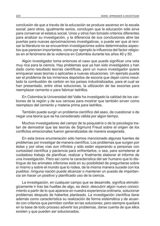 224                                                   SERIE: APRENDER A INVESTIGAR


conclusión de que a través de la educación se produce ascenso en la escala
social; pero otros, igualmente serios, concluyen que la educación sólo sirve
para conservar el estatus social. Unos y otros han tomado criterios diferentes
para analizar su investigación, y la diferencia de sus conclusiones abre las
puertas para nuevas aproximaciones investigativas, o puede ser que al revi-
sar la literatura no se encuentren investigaciones sobre determinados aspec-
tos que parecen importantes, como por ejemplo la influencia del factor religio-
so en el fenómeno de la violencia en Colombia durante los años 40 y 50.
    Algún investigador toma entonces el caso que puede significar una veta
muy rica para la ciencia. Hay problemas que ya han sido investigados y han
dado como resultado teorías científicas, pero un nuevo investigador quiere
enriquecer esas teorías o aplicarlas a nuevas situaciones. Un ejemplo puede
ser el problema de los inmensos depósitos de escoria que dejan como resul-
tado la combustión de carbón en los países industrializados, para el cual se
han presentado, entre otras soluciones, la utilización de las escorias para
reemplazar cemento o para fabricar ladrillos.
   En Colombia la Universidad del Valle ha investigado la calidad de los car-
bones de la región y de sus cenizas para mostrar que también sirven como
reemplazo del cemento y materia prima para ladrillos.
   También puede surgir un problema científico del aseo, de cuestionar o de
negar una teoría que se ha considerado válida por algún tiempo.
    Muchos investigadores del campo de la psiquiatría o de la psicología tra-
tan de demostrar que las teorías de Sigmund Freud sobre el origen de los
conflictos emocionales fueron generalizadas de manera exagerada.
    En esta breve enumeración sólo hemos mencionado algunas fuentes de
problemas por investigar de manera científica. Los problemas que surgen por
éstas y por otras vías son infinitos y sólo están esperando a personas con
curiosidad científica y paciencia para enfrentarlos, o sea, para someterse al
cuidadoso trabajo de planificar, realizar y finalmente elaborar el informe de
una investigación. Pero así como la característica del ser humano que lo dis-
tingue de los animales inferiores está en su posibilidad de preguntarse sobre
sí mismo y sobre el mundo que lo rodea, de la misma manera sucede con los
pueblos: ninguna nación puede alcanzar o mantener un puesto de importan-
cia sin hacer un positivo y planificado uso de la ciencia.
    La investigación, en cualquier campo que se desarrolle, significa etimoló-
gicamente ir tras las huellas de algo, es decir, descubrir algún nuevo conoci-
miento a partir de lo que aparece en nuestra experiencia ordinaria, solucionar
problemas después de haberlos planteado. La investigación científica tiene
además como característica su realización de forma sistemática y de acuer-
do con criterios que permitan confiar en las soluciones; pero siempre quedará
en la base de todo proceso advertir los problemas, darse cuenta de que ellos
existen y que pueden ser solucionados.
 