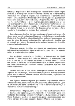 228                                                    SERIE: APRENDER A INVESTIGAR



te la etapa de planeación de la investigación, o sea en la elaboración del pro-
yecto de la investigación; es él quien recibe y diseña las características y
etapas que debe cumplir el proyecto. Las personas que se ponen las batas
blancas y manipulan los instrumentos del laboratorio, es decir, quienes inter-
vienen en la ejecución del proyecto, son por lo general auxiliares que cumplen
una importantísima tarea pero que muchas veces tienen poco o nada que ver
con la concepción de la investigación. De ahí la enorme importancia que tiene
la formulación apropiada de un proyecto de investigación. Sin embargo, existe
la creencia de que por el simple hecho de presentar un proyecto, éste se
constituye de entrada en un proyecto de investigación.

    Las actividades científico-técnicas guardan por el contorno diversas rela-
ciones con el conocimiento disponible de una sociedad en un momento dado.
Mediante la formulación o educación científica, se busca la apropiación por
parte del sujeto del conocimiento disponible. La investigación científica trata
de expandir las fronteras del conocimiento mediante la resolución de proble-
mas que la ciencia plantea.

    El área de servicios científicos se preocupa por encontrar una aplicación
del conocimiento disponible a casos particulares, tales como los servicios
públicos, la salud y la alimentación.

   Las actividades de divulgación científica buscan la difusión del conoci-
miento a todos los campos de la población. Por último, la administración de
Ciencia y Tecnología se preocupa por el adecuado manejo del conocimiento
con miras a su desarrollo y aplicación; por tal razón, es preciso preguntarse a
qué ramas de la investigación científico- técnica corresponde el proyecto que
vamos a desarrollar.

    Veamos ahora en el caso de una investigación científica los diferentes
aspectos a cubrir; la mejor justificación de un proyecto de investigación siem-
pre se dará en términos de llenar un vacío de conocimiento, un proyecto aún
no resuelto por la ciencia.

    Los objetivos de la investigación generalmente se plantean en términos
del conocimiento que se quiera lograr. El investigador puede preguntarse: ¿quie-
ro reformular una teoría o simplemente hacer un estudio exploratorio, o la
creación de un nuevo tipo de tecnología?

   El teorema de Pitágoras, como todos sabemos, puede ser demostrado
de dos maneras: algebraica y geométricamente; de manera semejante el in-
vestigador debe escoger una determinada perspectiva para resolver su pro-
blema de acuerdo con la teoría que más se ajuste a sus necesidades. Este
marco teórico y la hipótesis respectiva deben justificarse en el proyecto.
 