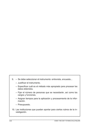 9. – Se debe seleccionar el instrumento: entrevista, encuesta...
          – Justificar el instrumento.
          – Especificar cuál es el método más apropiado para procesar los
            datos obtenidos.
          – Fijar el número de personas que se necesitarán, así como los
            cargos y funciones.
          – Asignar tiempos para la aplicación y procesamiento de la infor-
            mación.
          – Presupuesto.

      10. Las instituciones que pueden aportar para ciertos rubros de la in-
          vestigación.


231                                           INSTRUCTIVO PROYECTO DE INVESTIGACIÓN
                                              MÓDULO 5: ELPARA EL USO DEL VIDEO
 
