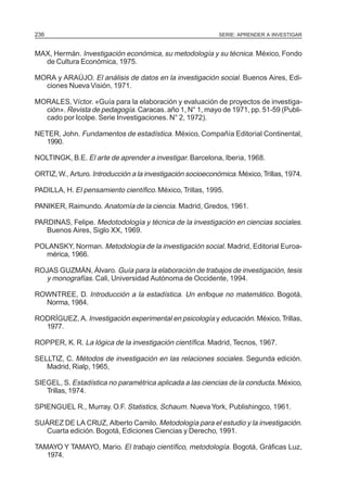 236                                                          SERIE: APRENDER A INVESTIGAR


MAX, Hermán. Investigación económica, su metodología y su técnica. México, Fondo
  de Cultura Económica, 1975.

MORA y ARAÚJO. El análisis de datos en la investigación social. Buenos Aires, Edi-
  ciones Nueva Visión, 1971.

MORALES, Víctor. «Guía para la elaboración y evaluación de proyectos de investiga-
  ción». Revista de pedagogía. Caracas. año 1, N° 1, mayo de 1971, pp. 51-59 (Publi-
  cado por Icolpe. Serie Investigaciones. N° 2, 1972).

NETER, John. Fundamentos de estadística. México, Compañía Editorial Continental,
   1990.

NOLTINGK, B.E. El arte de aprender a investigar. Barcelona, Iberia, 1968.

ORTIZ, W., Arturo. Introducción a la investigación socioeconómica. México, Trillas, 1974.

PADILLA, H. El pensamiento científico. México, Trillas, 1995.

PANIKER, Raimundo. Anatomía de la ciencia. Madrid, Gredos, 1961.

PARDINAS, Felipe. Medotodología y técnica de la investigación en ciencias sociales.
   Buenos Aires, Siglo XX, 1969.

POLANSKY, Norman. Metodología de la investigación social. Madrid, Editorial Euroa-
  mérica, 1966.

ROJAS GUZMÁN, Álvaro. Guía para la elaboración de trabajos de investigación, tesis
  y monografías. Cali, Universidad Autónoma de Occidente, 1994.

ROWNTREE, D. Introducción a la estadística. Un enfoque no matemático. Bogotá,
  Norma, 1984.

RODRÍGUEZ, A. Investigación experimental en psicología y educación. México, Trillas,
  1977.

ROPPER, K. R. La lógica de la investigación científica. Madrid, Tecnos, 1967.

SELLTIZ, C. Métodos de investigación en las relaciones sociales. Segunda edición.
   Madrid, Rialp, 1965,

SIEGEL, S. Estadística no paramétrica aplicada a las ciencias de la conducta. México,
   Trillas, 1974.

SPIENGUEL R., Murray. O.F. Statistics, Schaum. Nueva York, Publishingco, 1961.

SUÁREZ DE LA CRUZ, Alberto Camilo. Metodología para el estudio y la investigación.
  Cuarta edición. Bogotá, Ediciones Ciencias y Derecho, 1991.

TAMAYO Y TAMAYO, Mario. El trabajo científico, metodología. Bogotá, Gráficas Luz,
   1974.
 
