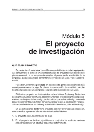 MÓDULO 5: EL PROYECTO DE INVESTIGACIÓN                                        25




                                                       Módulo 5
                         El proyecto
                    de investigación
QUÉ ES UN PROYECTO

    Es ya común oír mencionar para diferentes actividades la palabra proyecto.
Así por ejemplo, le oímos a un arquitecto hablar del proyecto de un edificio que
piensa construir; a un empresario estudiar el proyecto de ampliación de la
empresa; a algunos amigos comentar el proyecto de un viaje, y así sucesiva-
mente.

   Pues bien, el término proyecto en este sentido genérico no significa más
que el planeamiento de algo. Se planea la construcción de un edificio; se pla-
nea la ampliación de una empresa; se planea la realización de un viaje.

   El término proyecto se deriva de los verbos latinos Proicere y Proiectare
que significan arrojar algo hacia adelante. Entonces proyecto significa el pensa-
miento o el designio de hacer algo; la disposición que se hace de algo, anotando
todos los elementos que deben concurrir para su logro; la planeación y organi-
zación previa de todas las tareas y actividades necesarias para alcanzar algo.

   En las definiciones del término proyecto, por muy diversas que ellas sean,
concurren los siguientes elementos estructurales básicos:

1. El proyecto es el planeamiento de algo.

2. En el proyecto se indican y justifican los conjuntos de acciones necesa-
   rias para alcanzar un objetivo específico determinado.
 