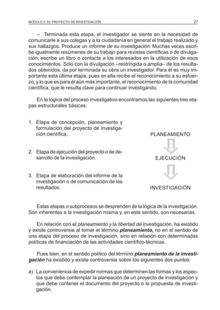 MÓDULO 5: EL PROYECTO DE INVESTIGACIÓN                                       27


    – Terminada esta etapa, el investigador se siente en la necesidad de
comunicarle a sus colegas y a la ciudadanía en general el trabajo realizado y
sus hallazgos. Produce un informe de su investigación. Muchas veces escri-
be igualmente resúmenes de su trabajo para revistas científicas o de divulga-
ción; escribe un libro o contacta a los interesados en la utilización de esos
conocimientos. Sólo con la divulgación –restringida o amplia– de los resulta-
dos obtenidos, da por terminada su obra un investigador. Para él es muy im-
portante esta última etapa, pues en ella recibe el reconocimiento a su esfuer-
zo, y lo que es para él aún más importante, el reconocimiento de la comunidad
científica, que le resulta clave para continuar investigando.

   En la lógica del proceso investigativo encontramos las siguientes tres eta-
pas estructurales básicas:


1. Etapa de concepción, planeamiento y
   formulación del proyecto de investiga-
   ción científica.                                     PLANEAMIENTO


2. Etapa de ejecución del proyecto o de de-
   sarrollo de la investigación.                           EJECUCIÓN


3. Etapa de elaboración del informe de la
   investigación o de comunicación de los
   resultados.                                          INVESTIGACIÓN


   Estas etapas o subprocesos se desprenden de la lógica de la investigación.
Son inherentes a la investigación misma y, en este sentido, son necesarias.

    En relación con el planeamiento y la libertad de investigación, ha existido
y existe controversia al tomar el término planeamiento, no en el sentido de
una etapa del proceso de investigación, sino en relación con determinadas
políticas de financiación de las actividades científico-técnicas.

   Pues bien, en el sentido político del término planeamiento de la investi-
gación ha existido y existe controversia sobre los siguientes dos puntos:

a) La conveniencia de expedir normas que determinen las formas y los aspec-
   tos que debe contemplar la planeación de un proyecto de investigación y
   que debe contener el documento del proyecto o la propuesta de investi-
   gación.
 