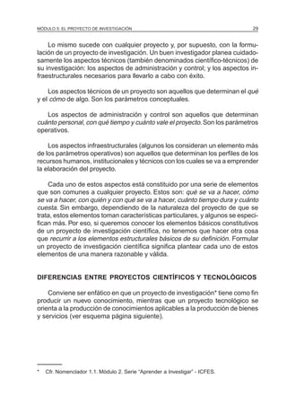 MÓDULO 5: EL PROYECTO DE INVESTIGACIÓN                                       29


    Lo mismo sucede con cualquier proyecto y, por supuesto, con la formu-
lación de un proyecto de investigación. Un buen investigador planea cuidado-
samente los aspectos técnicos (también denominados científico-técnicos) de
su investigación: los aspectos de administración y control; y los aspectos in-
fraestructurales necesarios para llevarlo a cabo con éxito.

    Los aspectos técnicos de un proyecto son aquellos que determinan el qué
y el cómo de algo. Son los parámetros conceptuales.

   Los aspectos de administración y control son aquellos que determinan
cuánto personal, con qué tiempo y cuánto vale el proyecto. Son los parámetros
operativos.

    Los aspectos infraestructurales (algunos los consideran un elemento más
de los parámetros operativos) son aquellos que determinan los perfiles de los
recursos humanos, institucionales y técnicos con los cuales se va a emprender
la elaboración del proyecto.

    Cada uno de estos aspectos está constituido por una serie de elementos
que son comunes a cualquier proyecto. Estos son: qué se va a hacer, cómo
se va a hacer, con quién y con qué se va a hacer, cuánto tiempo dura y cuánto
cuesta. Sin embargo, dependiendo de la naturaleza del proyecto de que se
trata, estos elementos toman características particulares, y algunos se especi-
fican más. Por eso, si queremos conocer los elementos básicos constitutivos
de un proyecto de investigación científica, no tenemos que hacer otra cosa
que recurrir a los elementos estructurales básicos de su definición. Formular
un proyecto de investigación científica significa plantear cada uno de estos
elementos de una manera razonable y válida.


DIFERENCIAS ENTRE PROYECTOS CIENTÍFICOS Y TECNOLÓGICOS

    Conviene ser enfático en que un proyecto de investigación* tiene como fin
producir un nuevo conocimiento, mientras que un proyecto tecnológico se
orienta a la producción de conocimientos aplicables a la producción de bienes
y servicios (ver esquema página siguiente).




*   Cfr. Nomenclador 1.1. Módulo 2. Serie “Aprender a Investigar” - ICFES.
 