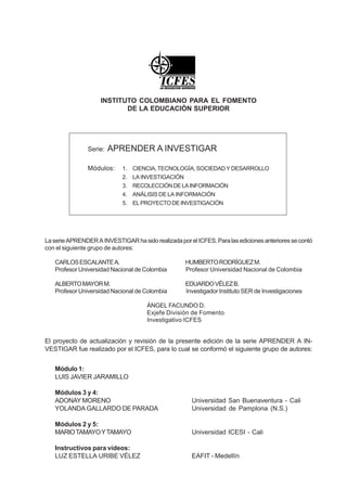 INSTITUTO COLOMBIANO PARA EL FOMENTO
                            DE LA EDUCACIÓN SUPERIOR




                Serie:   APRENDER A INVESTIGAR

                Módulos:     1.   CIENCIA, TECNOLOGÍA, SOCIEDAD Y DESARROLLO
                             2.   LA INVESTIGACIÓN
                             3.   RECOLECCIÓN DE LA INFORMACIÓN
                             4.   ANÁLISIS DE LA INFORMACIÓN
                             5.   EL PROYECTO DE INVESTIGACIÓN




La serie APRENDER A INVESTIGAR ha sido realizada por el ICFES. Para las ediciones anteriores se contó
con el siguiente grupo de autores:

   CARLOS ESCALANTE A.                               HUMBERTO RODRÍGUEZ M.
   Profesor Universidad Nacional de Colombia         Profesor Universidad Nacional de Colombia

   ALBERTO MAYOR M.                                  EDUARDO VÉLEZ B.
   Profesor Universidad Nacional de Colombia         Investigador Instituto SER de Investigaciones

                                      ÁNGEL FACUNDO D.
                                      Exjefe División de Fomento
                                      Investigativo ICFES


El proyecto de actualización y revisión de la presente edición de la serie APRENDER A IN-
VESTIGAR fue realizado por el ICFES, para lo cual se conformó el siguiente grupo de autores:


   Módulo 1:
   LUIS JAVIER JARAMILLO

   Módulos 3 y 4:
   ADONAY MORENO                                       Universidad San Buenaventura - Cali
   YOLANDA GALLARDO DE PARADA                          Universidad de Pamplona (N.S.)

   Módulos 2 y 5:
   MARIO TAMAYO Y TAMAYO                               Universidad ICESI - Cali

   Instructivos para videos:
   LUZ ESTELLA URIBE VÉLEZ                             EAFIT - Medellín
 