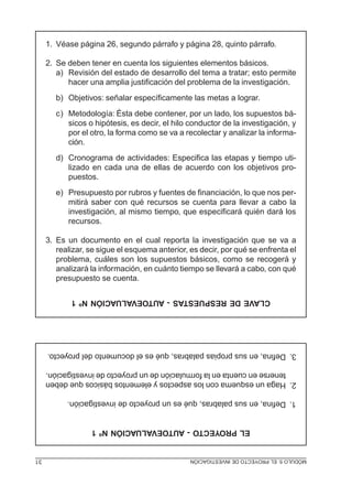 1. Véase página 26, segundo párrafo y página 28, quinto párrafo.

     2. Se deben tener en cuenta los siguientes elementos básicos.
        a) Revisión del estado de desarrollo del tema a tratar; esto permite
           hacer una amplia justificación del problema de la investigación.
        b) Objetivos: señalar específicamente las metas a lograr.
        c) Metodología: Ésta debe contener, por un lado, los supuestos bá-
           sicos o hipótesis, es decir, el hilo conductor de la investigación, y
           por el otro, la forma como se va a recolectar y analizar la informa-
           ción.
        d) Cronograma de actividades: Especifica las etapas y tiempo uti-
           lizado en cada una de ellas de acuerdo con los objetivos pro-
           puestos.
        e) Presupuesto por rubros y fuentes de financiación, lo que nos per-
           mitirá saber con qué recursos se cuenta para llevar a cabo la
           investigación, al mismo tiempo, que especificará quién dará los
           recursos.

     3. Es un documento en el cual reporta la investigación que se va a
        realizar, se sigue el esquema anterior, es decir, por qué se enfrenta el
        problema, cuáles son los supuestos básicos, como se recogerá y
        analizará la información, en cuánto tiempo se llevará a cabo, con qué
        presupuesto se cuenta.

            CLAVE DE RESPUESTAS - AUTOEVALUACIÓN Nº 1




     3. Defina, en sus propias palabras, qué es el documento del proyecto.

        tenerse en cuenta en la formulación de un proyecto de investigación.
     2. Haga un esquema con los aspectos y elementos básicos que deben

           1. Defina, en sus palabras, qué es un proyecto de investigación.


                  EL PROYECTO - AUTOEVALUACIÓN Nº 1


31                                              MÓDULO 5: EL PROYECTO DE INVESTIGACIÓN
 