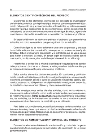 32                                                      SERIE: APRENDER A INVESTIGAR



ELEMENTOS CIENTÍFICO-TÉCNICOS DEL PROYECTO

    Si partimos de los elementos definitorios del concepto de investigación
científica encontramos que lo primero que tenemos que consignar en el docu-
mento del proyecto es que conocemos los antecedentes, el estado de cosas
existente y porque disponemos de ese conocimiento, somos conscientes de
la existencia de un vacío o de un problema a investigar. Es decir, a partir del
conocimiento disponible se evidencia la necesidad de resolver un problema.

    En segundo término, es necesario precisar el problema que pretendemos
enfrentar, así como los objetivos que perseguimos con su solución.

   Cómo investigar no es hacer solamente una serie de pruebas y ensayos
hasta hallar «de pronto» una solución, sino que es un proceso racional y sis-
temático; deben precisarse la concepción y la estrategia que se van a seguir
para hallar la solución. Es decir, en tercer lugar, se explícita cuáles son la
concepción, las hipótesis y las variables que intervendrán en el trabajo.

    Finalmente, y dentro de la misma racionalidad y rigurosidad de trabajo,
debe precisarse cómo se va a obtener, a tratar y analizar la información que
se presume indispensable para solucionar el problema.

    Estos son los elementos básicos necesarios. En ocasiones, y particular-
mente cuando se trata de proyectos de investigación aplicada, se recomienda
incluir una justificación desde el punto de vista de la rentabilidad social y eco-
nómica. Además, no sólo precisar los objetivos de la investigación, sino el tipo
de resultados que se espera obtener y cómo serán utilizados.

    En las investigaciones en las ciencias sociales, como los conceptos no
son unívocos o de aceptación, como suele suceder en las ciencias naturales,
se recomienda que el marco conceptual se precisen claramente los concep-
tos, las variables, los indicadores con los cuales se van a «traducir operati-
vamente» e incluso las formas de medición que se utilizarán.

    Pero éstas son, simplemente, especificaciones que se derivan de los pun-
tos mencionados y tienen que ver con el nivel de detalle con el cual se hace la
formulación de proyectos. Recordemos, sí, que a mayor detalle en el planea-
miento, menor riesgo de imprecisiones.

ELEMENTOS DE ADMINISTRACIÓN Y CONTROL DEL PROYECTO

    Dos son los elementos básicos de administración y control del proyecto:
la elaboración de un cronograma de actividades y la elaboración de un presu-
puesto financiero.
 