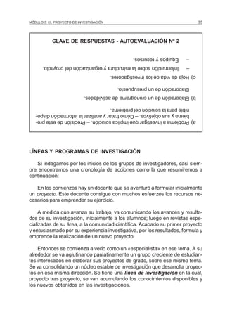 MÓDULO 5: EL PROYECTO DE INVESTIGACIÓN                                            35




           CLAVE DE RESPUESTAS - AUTOEVALUACIÓN Nº 2


                                                   Equipos y recursos.    –
       Información sobre la estructura y organización del proyecto.       –
                                         c) Hoja de vida de los investigadores.

                                            Elaboración de un presupuesto.
                            b) Elaboración de un cronograma de actividades.

      nible para la solución del problema.
      blema y sus objetivos. – Cómo tratar y analizar la información dispo-
   a) Problema a investigar que implica solución. – Precisión de este pro-




LÍNEAS Y PROGRAMAS DE INVESTIGACIÓN

   Si indagamos por los inicios de los grupos de investigadores, casi siem-
pre encontramos una cronología de acciones como la que resumiremos a
continuación:

   En los comienzos hay un docente que se aventuró a formular inicialmente
un proyecto. Este docente consigue con muchos esfuerzos los recursos ne-
cesarios para emprender su ejercicio.

     A medida que avanza su trabajo, va comunicando los avances y resulta-
dos de su investigación, inicialmente a los alumnos; luego en revistas espe-
cializadas de su área, a la comunidad científica. Acabado su primer proyecto
y entusiasmado por su experiencia investigativa, por los resultados, formula y
emprende la realización de un nuevo proyecto.

    Entonces se comienza a verlo como un «especialista» en ese tema. A su
alrededor se va aglutinando paulatinamente un grupo creciente de estudian-
tes interesados en elaborar sus proyectos de grado, sobre ese mismo tema.
Se va consolidando un núcleo estable de investigación que desarrolla proyec-
tos en esa misma dirección. Se tiene una línea de investigación en la cual,
proyecto tras proyecto, se van acumulando los conocimientos disponibles y
los nuevos obtenidos en las investigaciones.
 