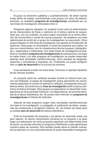 36                                                     SERIE: APRENDER A INVESTIGAR



    El grupo va creciendo cualitativa y cuantitativamente. Se abren nuevas
líneas afines de trabajo, coordinándose unos grupos con otros. Se elabora,
entonces, un verdadero programa de investigaciones, constituido por va-
rias líneas de investigación articuladas entre sí.

    Pongamos algunos ejemplos. Un proyecto inicial como la determinación
de las interacciones de breas y carbones en la textura óptima de coques,
hace que, una vez acabado, se quiera seguir avanzando en la misma direc-
ción de conocimiento a través de nuevos proyectos. Se establece una línea
determinada de acción de un grupo de investigadores: la coquización. Otros
grupos trabajan en otra línea de investigación, por ejemplo en licuefacción de
carbones. Cada grupo va consolidado, a través de proyectos que realiza, no
sólo sus conocimientos, sino la infraestructura técnica (equipos, bibliografía,
etc.), organizativa e institucional. Con estas líneas de investigación se esta-
blece un verdadero programa de investigaciones de carboquímica. Con base
en estas líneas y en este programa de investigación se pueden desarrollar
además otras actividades científico-técnicas, como estudios de postgrado,
asesorías y consultorías a empresas, etc. Finalmente, se puede configurar
todo un plan de desarrollo en la química de carbones.

    Cosa semejante sucede con otras áreas. Tomemos un ejemplo hipotético
de las ciencias sociales.

    Un proyecto sobre los conflictos sociales durante la Colonia hace que,
una vez finalizado, el equipo de investigación quiera aprovechar los conoci-
mientos adquiridos (e incluso el material no utilizado), investigando otros pro-
blemas afines. Se conforma una línea de investigación sobre la época colo-
nial en la Nueva Granada. Otros grupos se especializan en desarrollar inves-
tigaciones en otros períodos históricos: La Independencia, las primeras déca-
das de la época republicana, etc. Se puede crear entonces un programa de
investigaciones en Historia de Colombia.

    Además de este programa surgen otras actividades científico-técnicas
con base en la investigación: un postgrado, la publicación de textos, progra-
mas de conferencias y divulgación histórica, etc. Se sientan las bases para
un posible plan de desarrollo de historia colombiana.

    Entre la formulación de proyectos y los planes de desarrollo existe una
gran relación. El camino comúnmente comienza en un proyecto y se pasa
luego a la elaboración de varios proyectos siguiendo una determinada línea
de acción; se concibe entonces un programa y finalmente un plan general que
coordina todas las acciones. Pero también puede darse la relación inversa.
Así por ejemplo, en una universidad donde se quiera desarrollar investigación
 