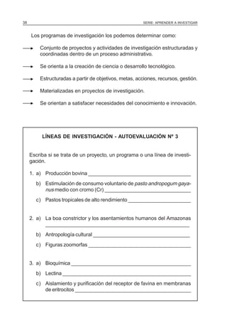 38                                                      SERIE: APRENDER A INVESTIGAR



     Los programas de investigación los podemos determinar como:

         Conjunto de proyectos y actividades de investigación estructuradas y
         coordinadas dentro de un proceso administrativo.

         Se orienta a la creación de ciencia o desarrollo tecnológico.

         Estructuradas a partir de objetivos, metas, acciones, recursos, gestión.

         Materializadas en proyectos de investigación.

         Se orientan a satisfacer necesidades del conocimiento e innovación.




          LÍNEAS DE INVESTIGACIÓN - AUTOEVALUACIÓN Nº 3


     Escriba si se trata de un proyecto, un programa o una línea de investi-
     gación.

     1. a) Producción bovina ____________________________________
       b) Estimulación de consumo voluntario de pasto andropogum gaya-
          nus medio con cromo (Cr) ______________________________
       c) Pastos tropicales de alto rendimiento ______________________


     2. a) La boa constrictor y los asentamientos humanos del Amazonas
           ___________________________________________________
       b) Antropología cultural __________________________________
       c) Figuras zoomorfas ____________________________________


     3. a) Bioquímica ___________________________________________
       b) Lectina ______________________________________________
       c) Aislamiento y purificación del receptor de favina en membranas
          de eritrocitos _________________________________________
 