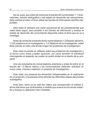 40                                                     SERIE: APRENDER A INVESTIGAR



   Así es, pues, que antes de comenzar el estudio del nomenclador 1.1 Ante-
cedentes, revisión bibliográfica o del estado de desarrollo del conocimiento,
debe solicitar el video «Cómo utilizar las fuentes de información científica dis-
ponible».

    Este video le ofrecerá una visión secuencial de los procedimientos que
usted debe seguir, para acceder a las fuentes de información y evaluar el
estado de desarrollo del conocimiento disponible sobre el tema que se va a
investigar.

    Antes de comenzar el estudio de los nomencladores 1.2 Elección del tema,
1.3 El problema en la investigación y 1.4 Objetivos de la investigación, usted
debe solicitar el video «De dónde surgen los problemas de investigación».

    Este video lo pondrá en reflexión sobre los problemas de investigación y
la forma como éstos pueden aparecer, así como también le planteará
interrogantes al respecto, los cuales no podrá olvidar en el diseño de su pro-
yecto.

    Una vez estudiados los nomencladores anteriores y antes de entrar en el
estudio del 1.5 Marco teórico y los nomencladores restantes, solicitará un
nuevo video «Vamos a elaborar un proyecto de investigación».

    Este video nos presenta los elementos indispensables en la realización
de un proyecto y nos plantea cómo afrontar las diferentes etapas del proceso
investigativo.

    Pues bien, como ya ha visto los videos que corresponden al módulo 5,
ahora sólo tiene que confrontarlos a medida que avance en los temas restan-
tes y busque su aplicación más inmediata.
 