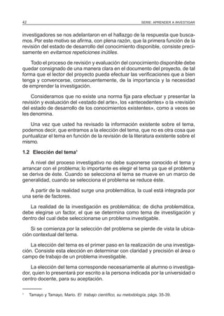 42                                                              SERIE: APRENDER A INVESTIGAR


investigadores se nos adelantaron en el hallazgo de la respuesta que busca-
mos. Por este motivo se afirma, con plena razón, que la primera función de la
revisión del estado de desarrollo del conocimiento disponible, consiste preci-
samente en evitarnos repeticiones inútiles.

    Todo el proceso de revisión y evaluación del conocimiento disponible debe
quedar consignado de una manera clara en el documento del proyecto, de tal
forma que el lector del proyecto pueda efectuar las verificaciones que a bien
tenga y convencerse, consecuentemente, de la importancia y la necesidad
de emprender la investigación.

    Consideramos que no existe una norma fija para efectuar y presentar la
revisión y evaluación del «estado del arte», los «antecedentes» o la «revisión
del estado de desarrollo de los conocimientos existentes», como a veces se
les denomina.

   Una vez que usted ha revisado la información existente sobre el tema,
podemos decir, que entramos a la elección del tema, que no es otra cosa que
puntualizar el tema en función de la revisión de la literatura existente sobre el
mismo.

1.2 Elección del tema1

    A nivel del proceso investigativo no debe suponerse conocido el tema y
arrancar con el problema; lo importante es elegir el tema ya que el problema
se deriva de éste. Cuando se selecciona el tema se mueve en un marco de
generalidad, cuando se selecciona el problema se reduce éste.

   A partir de la realidad surge una problemática, la cual está integrada por
una serie de factores.

   La realidad de la investigación es problemática; de dicha problemática,
debe elegirse un factor, el que se determina como tema de investigación y
dentro del cual debe seleccionarse un problema investigable.

    Si se comienza por la selección del problema se pierde de vista la ubica-
ción contextual del tema.

    La elección del tema es el primer paso en la realización de una investiga-
ción. Consiste esta elección en determinar con claridad y precisión el área o
campo de trabajo de un problema investigable.

    La elección del tema corresponde necesariamente al alumno o investiga-
dor, quien lo presentará por escrito a la persona indicada por la universidad o
centro docente, para su aceptación.

1
     Tamayo y Tamayo, Mario. El trabajo científico, su metodología, págs. 35-39.
 