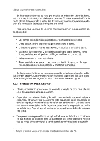 MÓDULO 5: EL PROYECTO DE INVESTIGACIÓN                                         43


    En la presentación que se hará por escrito se indicará el título del tema,
así como las divisiones y subdivisiones de éste. El tema hace relación a la
parte global del contenido a tratar, las divisiones y subdivisiones hacen rela-
ción a la temática o aspectos principales del tema.

   Para la buena elección de un tema conviene tener en cuenta ciertos as-
pectos como:


    * Los temas que nos inquietan deben ser de nuestra preferencia.
    * Debe existir alguna experiencia personal sobre el tema.
    * Consultar a profesores de esos temas, y apuntes o notas de clase.
    * Examinar publicaciones y bibliografía disponible sobre el tema, como
      libros, revistas, enciclopedias, catálogos de libreros, prensa, etc.
    * Informarse sobre los temas afines.
    * Tener posibilidades para conectarse con instituciones cuyo fin sea
      relacionado con el tema escogido y problema formulado.


     En la elección del tema es necesario considerar factores de orden subje-
tivo y orden objetivo. Los primeros hacen relación a la persona que va a elabo-
rar la investigación, los segundos hacen relación al tema escogido.

1.2.1 Factores de orden subjetivo1

– Interés, entusiasmo por el tema, es sin duda la «regla de oro» para el éxito
  en el desarrollo de un tema escogido.

– Capacidad para desarrollarlo. ¿Se está consciente de la capacidad para
  desarrollar el tema? Para determinar esta capacidad debe conocerse el
  tema escogido, como también su relación con otros temas. Si después de
  una evaluación objetiva de la capacidad personal, la respuesta es positi-
  va, adelante... Pero si, por el contrario, es negativa se debe de escoger
  otro tema.

– Tiempo necesario para el tema escogido. Es fundamental entrar a considerar
  de qué tiempo se dispone para la realización del tema escogido, no sea
  que se tenga que abandonar el tema por falta de tiempo para elaborarlo.


1
    Tamayo y Tamayo, Mario. El proceso de investigación científica, pág. 76.
 