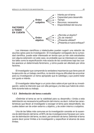 MÓDULO 5: EL PROYECTO DE INVESTIGACIÓN                                          45



                                              N–   Interés por el tema
                                              N–   Capacidad para desarrollo
                             N Orden          N–   Tiempo
                               subjetivo     N–    Recursos necesarios
                                             N –   Disponibilidad del recurso
FACTORES
A TENER
EN CUENTA
                                              N–   ¿Permite un diseño?
                         N    Orden           N–   ¿Es de interés?
                              objetivo       N–    ¿Presenta utilidad?
                                             N –   ¿Presenta un nuevo enfoque?


    Los intereses científicos o intelectuales pueden sugerir una relación de
asuntos aptos para la investigación. El investigador contagiado de la curiosi-
dad científica, puede estar interesado en temas que ya han sido estudiados
con alguna extensión; en este caso, es probable que se interesara en aspec-
tos tales como la especificación más exacta de las condiciones bajo las cua-
les aparece un determinado fenómeno, y cómo puede ser afectado por otros
factores.

    El investigador que comprende la verdadera importancia que tiene para él
la ejecución de un trabajo científico, no tendrá ninguna dificultad de encontrar
para su investigación un tema apropiado que le satisfaga y que podrá tratar
con gusto e interés.

    El investigador debe llegar a un juicio claro sobre el por qué de su investi-
gación, sobre la intención que con ella persigue y la idea que habrá de orien-
tarlo durante todo su trabajo.

1.2.3 Delimitación del tema o estudio

    «Delimitar el tema es ver la viabilidad para su desarrollo.» Unida a esta
delimitación es necesaria la justificación del mismo; es decir, indicar las carac-
terísticas que llevan al investigador a escoger el tema para desarrollarlo, las
cuales deben ser de orden externo u objetivo, y de orden interno o subjetivo.

     Una de las fallas más comunes en la investigación consiste en la ausen-
cia de delimitación del tema; el 80% de las investigaciones fracasan por care-
cer de delimitación del tema, es decir, por ambición de tema. Delimitar el tema
quiere decir poner límites a la investigación y especificar el alcance de esos
límites.
 