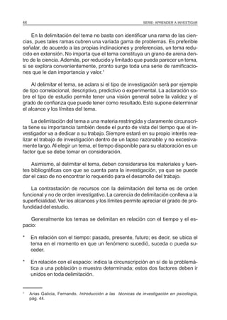 46                                                           SERIE: APRENDER A INVESTIGAR



    En la delimitación del tema no basta con identificar una rama de las cien-
cias, pues tales ramas cubren una variada gama de problemas. Es preferible
señalar, de acuerdo a las propias inclinaciones y preferencias, un tema redu-
cido en extensión. No importa que el tema constituya un grano de arena den-
tro de la ciencia. Además, por reducido y limitado que pueda parecer un tema,
si se explora convenientemente, pronto surge toda una serie de ramificacio-
nes que le dan importancia y valor.1

    Al delimitar el tema, se aclara si el tipo de investigación será por ejemplo
de tipo correlacional, descriptivo, predictivo o experimental. La aclaración so-
bre el tipo de estudio permite tener una visión general sobre la validez y el
grado de confianza que puede tener como resultado. Esto supone determinar
el alcance y los límites del tema.

     La delimitación del tema a una materia restringida y claramente circunscri-
ta tiene su importancia también desde el punto de vista del tiempo que el in-
vestigador va a dedicar a su trabajo. Siempre estará en su propio interés rea-
lizar el trabajo de investigación dentro de un lapso razonable y no excesiva-
mente largo. Al elegir un tema, el tiempo disponible para su elaboración es un
factor que se debe tomar en consideración.

    Asimismo, al delimitar el tema, deben considerarse los materiales y fuen-
tes bibliográficas con que se cuenta para la investigación, ya que se puede
dar el caso de no encontrar lo requerido para el desarrollo del trabajo.

   La contrastación de recursos con la delimitación del tema es de orden
funcional y no de orden investigativo. La carencia de delimitación conlleva a la
superficialidad. Ver los alcances y los límites permite apreciar el grado de pro-
fundidad del estudio.

   Generalmente los temas se delimitan en relación con el tiempo y el es-
pacio:

*    En relación con el tiempo: pasado, presente, futuro; es decir, se ubica el
     tema en el momento en que un fenómeno sucedió, suceda o pueda su-
     ceder.

*    En relación con el espacio: indica la circunscripción en sí de la problemá-
     tica a una población o muestra determinada; estos dos factores deben ir
     unidos en toda delimitación.


1
     Arias Galicia, Fernando. Introducción a las técnicas de investigación en psicología,
     pág. 44.
 