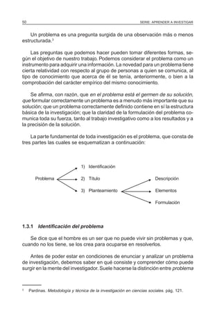 50                                                              SERIE: APRENDER A INVESTIGAR



    Un problema es una pregunta surgida de una observación más o menos
estructurada.3

    Las preguntas que podemos hacer pueden tomar diferentes formas, se-
gún el objetivo de nuestro trabajo. Podemos considerar el problema como un
instrumento para adquirir una información. La novedad para un problema tiene
cierta relatividad con respecto al grupo de personas a quien se comunica, al
tipo de conocimiento que acerca de él se tenía, anteriormente, o bien a la
comprobación del carácter empírico del mismo conocimiento.

    Se afirma, con razón, que en el problema está el germen de su solución,
que formular correctamente un problema es a menudo más importante que su
solución; que un problema correctamente definido contiene en sí la estructura
básica de la investigación; que la claridad de la formulación del problema co-
munica toda su fuerza, tanto al trabajo investigativo como a los resultados y a
la precisión de la solución.

    La parte fundamental de toda investigación es el problema, que consta de
tres partes las cuales se esquematizan a continuación:



                                  1) Identificación
                              N
        Problema              N   2) Título                           N   Descripción

                             N    3) Planteamiento                   N    Elementos

                                                                     N    Formulación




1.3.1 Identificación del problema

   Se dice que el hombre es un ser que no puede vivir sin problemas y que,
cuando no los tiene, se los crea para ocuparse en resolverlos.

    Antes de poder estar en condiciones de enunciar y analizar un problema
de investigación, debemos saber en qué consiste y comprender cómo puede
surgir en la mente del investigador. Suele hacerse la distinción entre problema



3
     Pardinas. Metodología y técnica de la investigación en ciencias sociales. pág, 121.
 