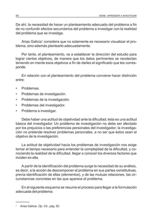 54                                                     SERIE: APRENDER A INVESTIGAR



De ahí, la necesidad de hacer un planteamiento adecuado del problema a fin
de no confundir efectos secundarios del problema a investigar con la realidad
del problema que se investiga.

   Arias Galicia1 considera que no solamente es necesario visualizar el pro-
blema, sino además plantearlo adecuadamente.

    Por tanto, el planteamiento, va a establecer la dirección del estudio para
lograr ciertos objetivos, de manera que los datos pertinentes se recolectan
teniendo en mente esos objetivos a fin de darles el significado que les corres-
ponde.

    En relación con el planteamiento del problema conviene hacer distinción
entre:

•     Problemas.
•     Problemas de investigación.
•     Problemas de la investigación.
•     Problemas del investigador.
•     Problema a investigar.

    Debe haber una actitud de objetividad ante la dificultad; ésta es una actitud
básica del investigador. Un problema de investigación no debe ser afectado
por los prejuicios o las preferencias personales del investigador; la investiga-
ción no pretende resolver problemas personales, a no ser que éstos sean el
objetivo de la investigación.

    La actitud de objetividad hacia los problemas de investigación nos exige
tomar el tiempo necesario para entender la complejidad de la dificultad, y co-
nociendo la realidad de la dificultad, llegar a conocer los diversos factores que
inciden en ella.

    A partir de la identificación del problema surge la necesidad de su análisis,
es decir, a la acción de descomponer el problema en sus partes constitutivas,
previa identificación de ellas (elementos), y de las mutuas relaciones, las cir-
cunstancias concretas en las que aparece el problema.

   En el siguiente esquema se resume el proceso para llegar a la formulación
adecuada del problema:


1
     Arias Galicia. Op. Cit., pág. 50.
 