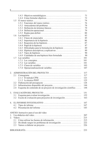6                                                                                      SERIE: APRENDER A INVESTIGAR


         1.4.3 Objetivos metodológicos . . . . . . . . . . . . . . . . . . . . . . . . . . . . . . . .                   71
         1.4.4 Cómo formular objetivos . . . . . . . . . . . . . . . . . . . . . . . . . . . . . . . .                   72
     1.5 El marco teórico . . . . . . . . . . . . . . . . . . . . . . . . . . . . . . . . . . . . . . . . . . . .        74
         1.5.1 Funciones del marco teórico . . . . . . . . . . . . . . . . . . . . . . . . . . . . .                     76
         1.5.2 Antecedentes del problema . . . . . . . . . . . . . . . . . . . . . . . . . . . . . .                     78
         1.5.3 Definición de términos básicos . . . . . . . . . . . . . . . . . . . . . . . . . . .                      79
         1.5.4 Definición operacional . . . . . . . . . . . . . . . . . . . . . . . . . . . . . . . . . .                79
         1.5.5 Reglas para definir . . . . . . . . . . . . . . . . . . . . . . . . . . . . . . . . . . . . .             80
     1.6 Las hipótesis . . . . . . . . . . . . . . . . . . . . . . . . . . . . . . . . . . . . . . . . . . . . .         83
         1.6.1 Clases de enunciados . . . . . . . . . . . . . . . . . . . . . . . . . . . . . . . . . .                  85
         1.6.2 Importancia de la hipótesis . . . . . . . . . . . . . . . . . . . . . . . . . . . . . .                   86
         1.6.3 Requisitos de las hipótesis . . . . . . . . . . . . . . . . . . . . . . . . . . . . . . .                 87
         1.6.4 Papel de la hipótesis . . . . . . . . . . . . . . . . . . . . . . . . . . . . . . . . . . .               87
         1.6.5 Dificultades para la formulación de hipótesis . . . . . . . . . . . . . . . .                             89
         1.6.6 Hipótesis descriptivas y explicativas . . . . . . . . . . . . . . . . . . . . . . .                       89
         1.6.7 Tipos de hipótesis . . . . . . . . . . . . . . . . . . . . . . . . . . . . . . . . . . . . .              90
         1.6.8 Cualidades de una hipótesis bien formulada . . . . . . . . . . . . . . . . .                              90
     1.7 Las variables . . . . . . . . . . . . . . . . . . . . . . . . . . . . . . . . . . . . . . . . . . . . .        101
         1.7.1 Los conceptos . . . . . . . . . . . . . . . . . . . . . . . . . . . . . . . . . . . . . . . .            101
         1.7.2 Las variables . . . . . . . . . . . . . . . . . . . . . . . . . . . . . . . . . . . . . . . . .          101
         1.7.3 Clases de variables . . . . . . . . . . . . . . . . . . . . . . . . . . . . . . . . . . . .              103
         1.7.4 Operacionalización de variables . . . . . . . . . . . . . . . . . . . . . . . . . . .                    107

2. ADMINISTRACIÓN DEL PROYECTO . . . . . . . . . . . . . . . . . . . . . . . . . . . . .                                117
   2.1 Cronograma . . . . . . . . . . . . . . . . . . . . . . . . . . . . . . . . . . . . . . . . . . . . .             117
       2.1.1 El método CPM . . . . . . . . . . . . . . . . . . . . . . . . . . . . . . . . . . . . . . .                121
       2.1.2 La técnica PERT . . . . . . . . . . . . . . . . . . . . . . . . . . . . . . . . . . . . . .                125
   2.2 Elaboración del presupuesto . . . . . . . . . . . . . . . . . . . . . . . . . . . . . . . . . .                  128
   2.3 Infraestructura disponible del proyecto . . . . . . . . . . . . . . . . . . . . . . . . . .                      144
   2.4 Esquema de contenido de un proyecto de investigación científica . . . . .                                        148

3. EVALUACIÓN DEL PROYECTO . . . . . . . . . . . . . . . . . . . . . . . . . . . . . . . . . .                          151
   3.1 Esquema para evaluar investigación . . . . . . . . . . . . . . . . . . . . . . . . . . . . .                     155
   3.2 Escala de evaluación para proyectos de investigación . . . . . . . . . . . . . . .                               163

4. EL INFORME INVESTIGATIVO . . . . . . . . . . . . . . . . . . . . . . . . . . . . . . . . . .                         167
   4.1 Tipos de informe . . . . . . . . . . . . . . . . . . . . . . . . . . . . . . . . . . . . . . . . . . .           167
   4.2 Presentación del informe . . . . . . . . . . . . . . . . . . . . . . . . . . . . . . . . . . . . .               183

ANEXO: Instructivo para el uso del video
1. Uso didáctico del video . . . . . . . . . . . . . . . . . . . . . . . . . . . . . . . . . . . . . . . . . . .        207
2. Videos . . . . . . . . . . . . . . . . . . . . . . . . . . . . . . . . . . . . . . . . . . . . . . . . . . . . . .   215
   2.1 Cómo utilizar las fuentes de información . . . . . . . . . . . . . . . . . . . . . . . . .                       215
   2.2 De dónde surgen los problemas de investigación . . . . . . . . . . . . . . . . . .                               222
   2.3 Vamos a elaborar un proyecto . . . . . . . . . . . . . . . . . . . . . . . . . . . . . . . . .                   226

BIBLIOGRAFÍA . . . . . . . . . . . . . . . . . . . . . . . . . . . . . . . . . . . . . . . . . . . . . . . . . .        233
 