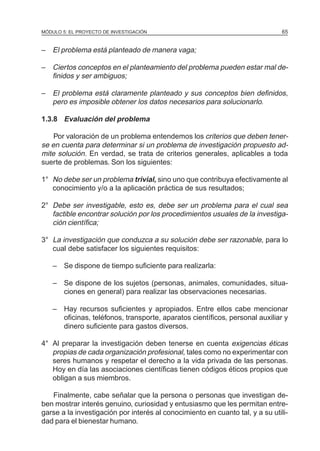 MÓDULO 5: EL PROYECTO DE INVESTIGACIÓN                                         65


– El problema está planteado de manera vaga;

– Ciertos conceptos en el planteamiento del problema pueden estar mal de-
  finidos y ser ambiguos;

– El problema está claramente planteado y sus conceptos bien definidos,
  pero es imposible obtener los datos necesarios para solucionarlo.

1.3.8 Evaluación del problema

    Por valoración de un problema entendemos los criterios que deben tener-
se en cuenta para determinar si un problema de investigación propuesto ad-
mite solución. En verdad, se trata de criterios generales, aplicables a toda
suerte de problemas. Son los siguientes:

1° No debe ser un problema trivial, sino uno que contribuya efectivamente al
   conocimiento y/o a la aplicación práctica de sus resultados;

2° Debe ser investigable, esto es, debe ser un problema para el cual sea
   factible encontrar solución por los procedimientos usuales de la investiga-
   ción científica;

3° La investigación que conduzca a su solución debe ser razonable, para lo
   cual debe satisfacer los siguientes requisitos:

    – Se dispone de tiempo suficiente para realizarla:

    – Se dispone de los sujetos (personas, animales, comunidades, situa-
      ciones en general) para realizar las observaciones necesarias.

    – Hay recursos suficientes y apropiados. Entre ellos cabe mencionar
      oficinas, teléfonos, transporte, aparatos científicos, personal auxiliar y
      dinero suficiente para gastos diversos.

4° Al preparar la investigación deben tenerse en cuenta exigencias éticas
   propias de cada organización profesional, tales como no experimentar con
   seres humanos y respetar el derecho a la vida privada de las personas.
   Hoy en día las asociaciones científicas tienen códigos éticos propios que
   obligan a sus miembros.

   Finalmente, cabe señalar que la persona o personas que investigan de-
ben mostrar interés genuino, curiosidad y entusiasmo que les permitan entre-
garse a la investigación por interés al conocimiento en cuanto tal, y a su utili-
dad para el bienestar humano.
 