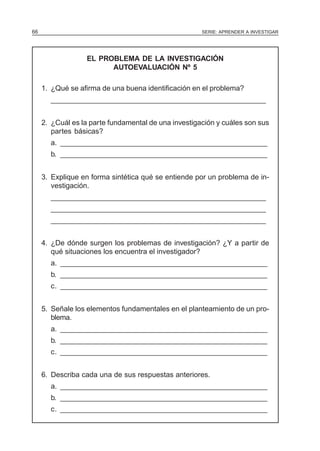66                                                    SERIE: APRENDER A INVESTIGAR




                  EL PROBLEMA DE LA INVESTIGACIÓN
                        AUTOEVALUACIÓN Nº 5

     1. ¿Qué se afirma de una buena identificación en el problema?
       ______________________________________________________


     2. ¿Cuál es la parte fundamental de una investigación y cuáles son sus
        partes básicas?
       a. ____________________________________________________
       b. ____________________________________________________


     3. Explique en forma sintética qué se entiende por un problema de in-
        vestigación.
       ______________________________________________________
       ______________________________________________________
       ______________________________________________________


     4. ¿De dónde surgen los problemas de investigación? ¿Y a partir de
        qué situaciones los encuentra el investigador?
       a. ____________________________________________________
       b. ____________________________________________________
       c. ____________________________________________________


     5. Señale los elementos fundamentales en el planteamiento de un pro-
        blema.
       a. ____________________________________________________
       b. ____________________________________________________
       c. ____________________________________________________


     6. Describa cada una de sus respuestas anteriores.
       a. ____________________________________________________
       b. ____________________________________________________
       c. ____________________________________________________
 
