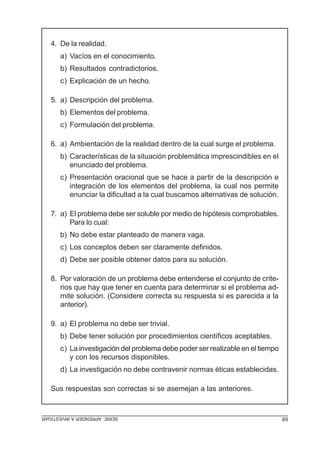 4. De la realidad.
      a) Vacíos en el conocimiento.
      b) Resultados contradictorios.
      c) Explicación de un hecho.

   5. a) Descripción del problema.
      b) Elementos del problema.
      c) Formulación del problema.

   6. a) Ambientación de la realidad dentro de la cual surge el problema.
      b) Características de la situación problemática imprescindibles en el
         enunciado del problema.
      c) Presentación oracional que se hace a partir de la descripción e
         integración de los elementos del problema, la cual nos permite
         enunciar la dificultad a la cual buscamos alternativas de solución.

   7. a) El problema debe ser soluble por medio de hipótesis comprobables.
         Para lo cual:
      b) No debe estar planteado de manera vaga.
      c) Los conceptos deben ser claramente definidos.
      d) Debe ser posible obtener datos para su solución.

   8. Por valoración de un problema debe entenderse el conjunto de crite-
      rios que hay que tener en cuenta para determinar si el problema ad-
      mite solución. (Considere correcta su respuesta si es parecida a la
      anterior).

   9. a) El problema no debe ser trivial.
      b) Debe tener solución por procedimientos científicos aceptables.
      c) La investigación del problema debe poder ser realizable en el tiempo
         y con los recursos disponibles.
      d) La investigación no debe contravenir normas éticas establecidas.

   Sus respuestas son correctas si se asemejan a las anteriores.


SERIE: APRENDER A INVESTIGAR                                                    68
 
